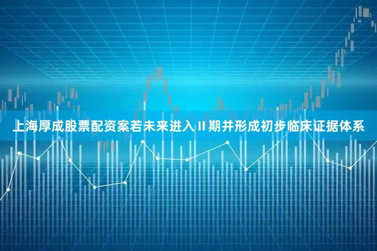 上海厚成股票配资案若未来进入Ⅱ期并形成初步临床证据体系