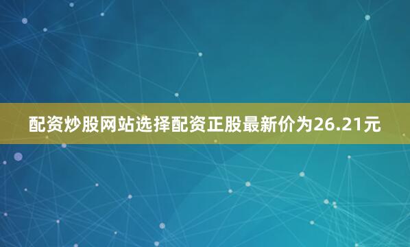配资炒股网站选择配资正股最新价为26.21元