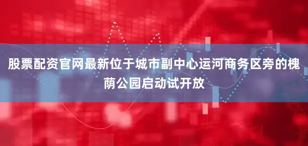 股票配资官网最新位于城市副中心运河商务区旁的槐荫公园启动试开放