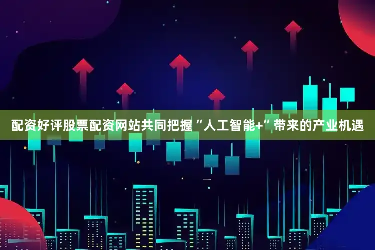 配资好评股票配资网站共同把握“人工智能+”带来的产业机遇